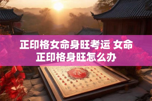 正印格女命身旺考运 女命正印格身旺怎么办 正印格女命身旺考运 女命正印格身旺怎么办