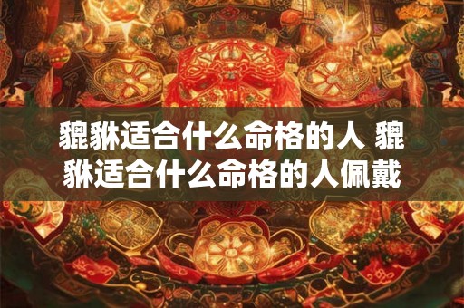 貔貅适合什么命格的人 貔貅适合什么命格的人佩戴 貔貅适合什么命格的人 貔貅适合什么命格的人佩戴
