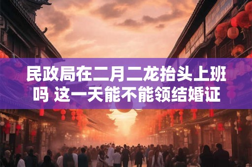 民政局在二月二龙抬头上班吗 这一天能不能领结婚证 民政局在二月二龙抬头上班吗 这一天能不能领结婚证
