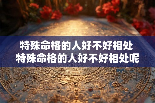 特殊命格的人好不好相处 特殊命格的人好不好相处呢 特殊命格的人好不好相处 特殊命格的人好不好相处呢