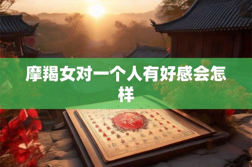 摩羯女对一个人有好感会怎样 摩羯女对一个人有好感会怎样