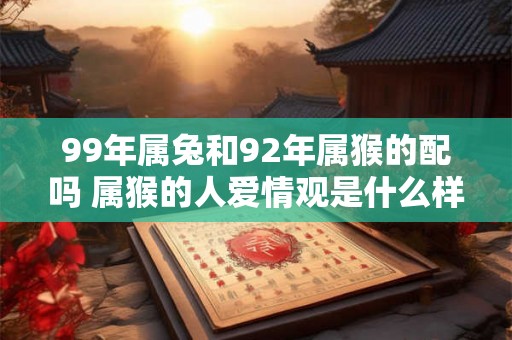99年属兔和92年属猴的配吗 属猴的人爱情观是什么样 99年属兔和92年属猴的配吗 属猴的人爱情观是什么样