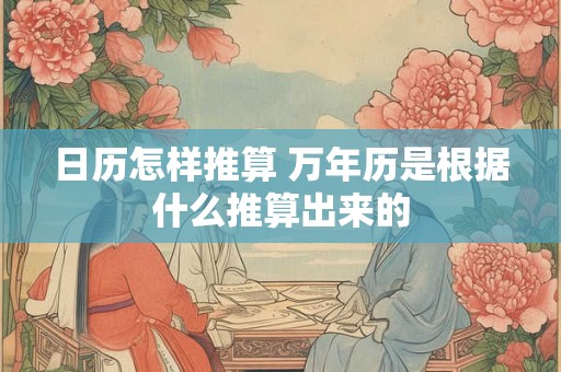 日历怎样推算 万年历是根据什么推算出来的 日历怎样推算 万年历是根据什么推算出来的