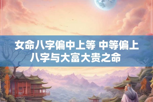 女命八字偏中上等 中等偏上八字与大富大贵之命 女命八字偏中上等 中等偏上八字与大富大贵之命
