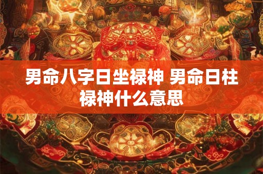 男命八字日坐禄神 男命日柱禄神什么意思 男命八字日坐禄神 男命日柱禄神什么意思
