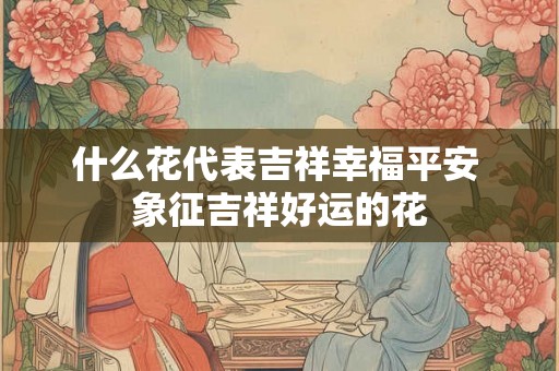 什么花代表吉祥幸福平安 象征吉祥好运的花 什么花代表吉祥幸福平安 象征吉祥好运的花