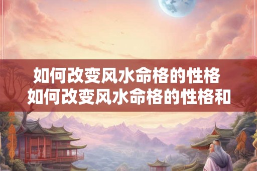如何改变风水命格的性格 如何改变风水命格的性格和脾气 
