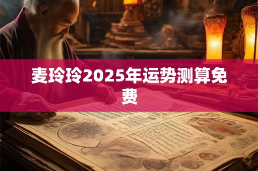 麦玲玲2025年运势测算免费 麦玲玲2025年运势测算免费