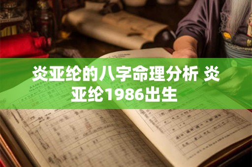炎亚纶的八字命理分析 炎亚纶1986出生 