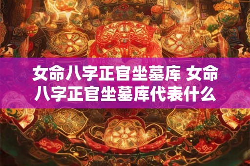 女命八字正官坐墓库 女命八字正官坐墓库代表什么 女命八字正官坐墓库 女命八字正官坐墓库代表什么