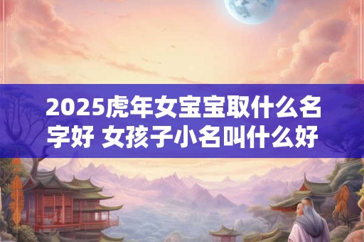 2025虎年女宝宝取什么名字好 女孩子小名叫什么好听 2025虎年女宝宝取什么名字好 女孩子小名叫什么好听