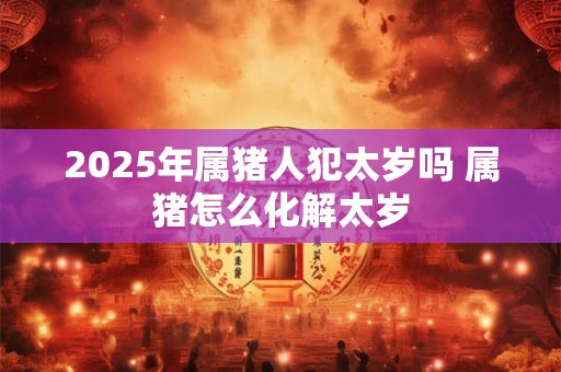 2025年属猪人犯太岁吗 属猪怎么化解太岁 2025年属猪人犯太岁吗 属猪怎么化解太岁