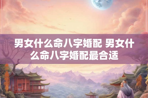 男女什么命八字婚配 男女什么命八字婚配最合适
