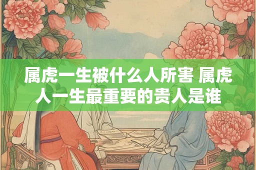 属虎一生被什么人所害 属虎人一生最重要的贵人是谁 属虎一生被什么人所害 属虎人一生最重要的贵人是谁