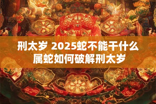 刑太岁 2025蛇不能干什么 属蛇如何破解刑太岁 刑太岁 2025蛇不能干什么 属蛇如何破解刑太岁