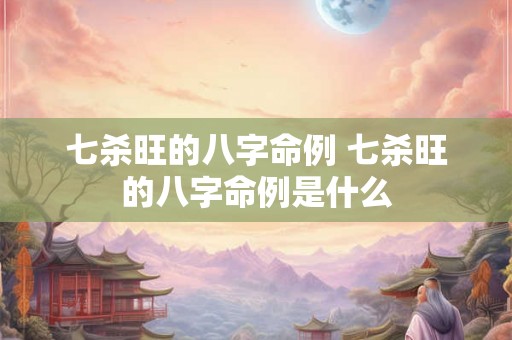七杀旺的八字命例 七杀旺的八字命例是什么 七杀旺的八字命例 七杀旺的八字命例是什么