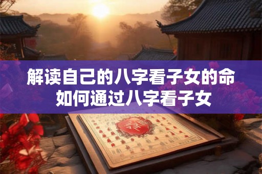 解读自己的八字看子女的命 如何通过八字看子女