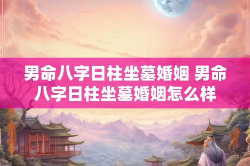 男命八字日柱坐墓婚姻 男命八字日柱坐墓婚姻怎么样 男命八字日柱坐墓婚姻 男命八字日柱坐墓婚姻怎么样
