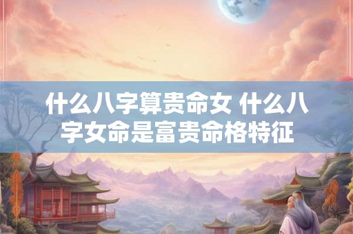 什么八字算贵命女 什么八字女命是富贵命格特征