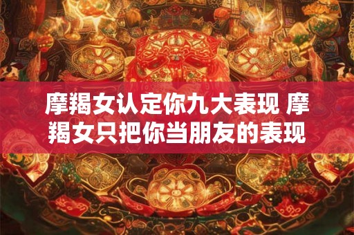 摩羯女认定你九大表现 摩羯女只把你当朋友的表现 摩羯女认定你九大表现 摩羯女只把你当朋友的表现