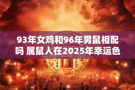 93年女鸡和96年男鼠相配吗 属鼠人在2025年幸运色是什么 93年女鸡和96年男鼠相配吗 属鼠人在2025年幸运色是什么