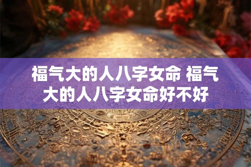 福气大的人八字女命 福气大的人八字女命好不好 福气大的人八字女命 福气大的人八字女命好不好