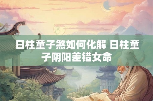 日柱童子煞如何化解 日柱童子阴阳差错女命
