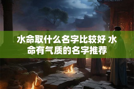 水命取什么名字比较好 水命有气质的名字推荐 水命取什么名字比较好 水命有气质的名字推荐