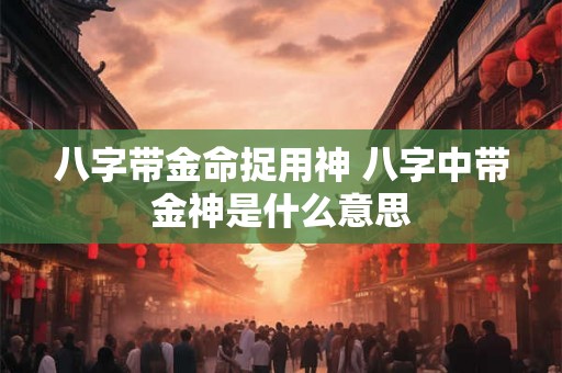 八字带金命捉用神 八字中带金神是什么意思 八字带金命捉用神 八字中带金神是什么意思