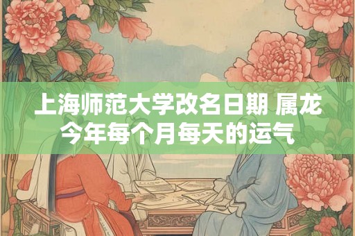 上海师范大学改名日期 属龙今年每个月每天的运气 上海师范大学改名日期 属龙今年每个月每天的运气