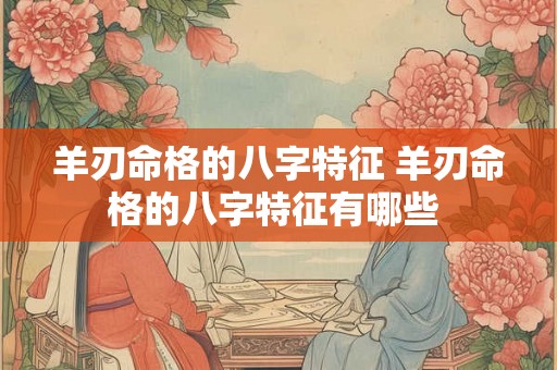 羊刃命格的八字特征 羊刃命格的八字特征有哪些 羊刃命格的八字特征 羊刃命格的八字特征有哪些