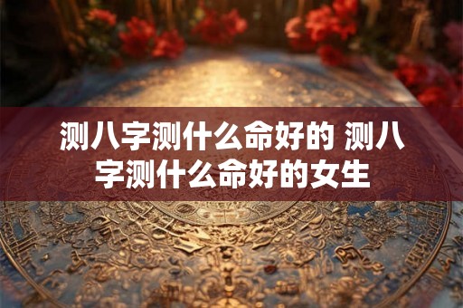 测八字测什么命好的 测八字测什么命好的女生 测八字测什么命好的 测八字测什么命好的女生