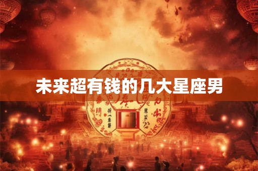未来超有钱的几大星座男 未来超有钱的几大星座男