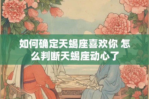 如何确定天蝎座喜欢你 怎么判断天蝎座动心了 如何确定天蝎座喜欢你 怎么判断天蝎座动心了