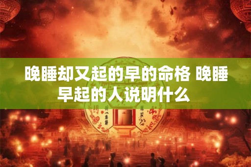 晚睡却又起的早的命格 晚睡早起的人说明什么 晚睡却又起的早的命格 晚睡早起的人说明什么