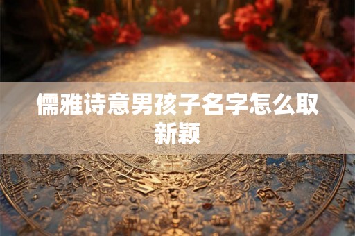 儒雅诗意男孩子名字怎么取新颖 儒雅诗意男孩子名字怎么取新颖