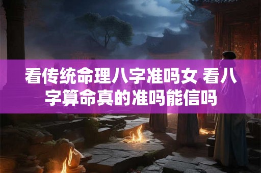 看传统命理八字准吗女 看八字算命真的准吗能信吗 看传统命理八字准吗女 看八字算命真的准吗能信吗