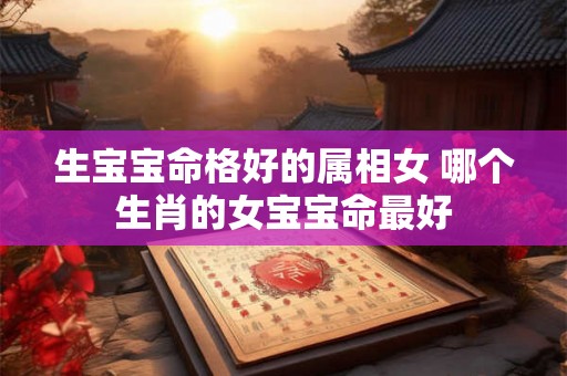 生宝宝命格好的属相女 哪个生肖的女宝宝命最好