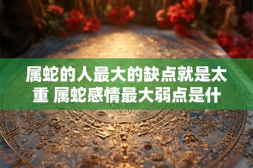 属蛇的人最大的缺点就是太重 属蛇感情最大弱点是什么 属蛇的人最大的缺点就是太重 属蛇感情最大弱点是什么