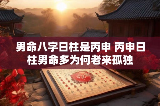 男命八字日柱是丙申 丙申日柱男命多为何老来孤独 男命八字日柱是丙申 丙申日柱男命多为何老来孤独