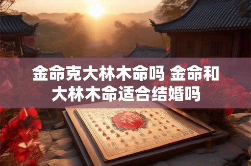 金命克大林木命吗 金命和大林木命适合结婚吗 金命克大林木命吗 金命和大林木命适合结婚吗