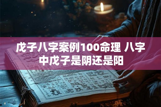 戊子八字案例100命理 八字中戊子是阴还是阳 戊子八字案例100命理 八字中戊子是阴还是阳