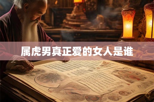 属虎男真正爱的女人是谁 属虎男真正爱的女人是谁