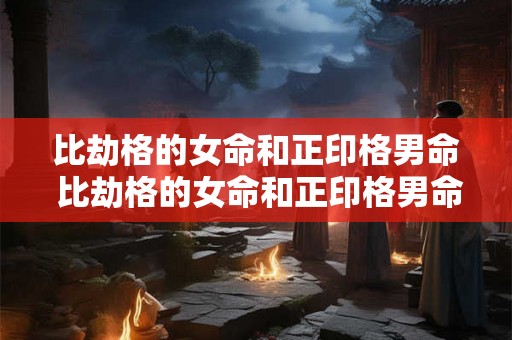 比劫格的女命和正印格男命 比劫格的女命和正印格男命婚姻如何 比劫格的女命和正印格男命 比劫格的女命和正印格男命婚姻如何