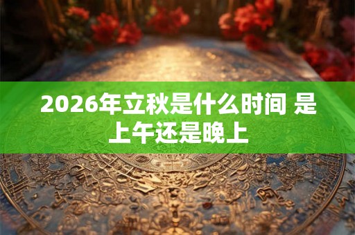 2026年立秋是什么时间 是上午还是晚上 2026年立秋是什么时间 是上午还是晚上
