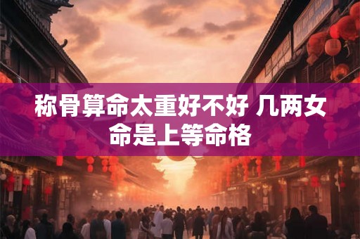 称骨算命太重好不好 几两女命是上等命格 称骨算命太重好不好 几两女命是上等命格