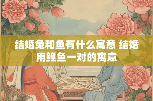 结婚兔和鱼有什么寓意 结婚用鲤鱼一对的寓意 结婚兔和鱼有什么寓意 结婚用鲤鱼一对的寓意