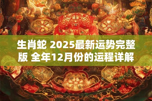 生肖蛇 2025最新运势完整版 全年12月份的运程详解 生肖蛇 2025最新运势完整版 全年12月份的运程详解