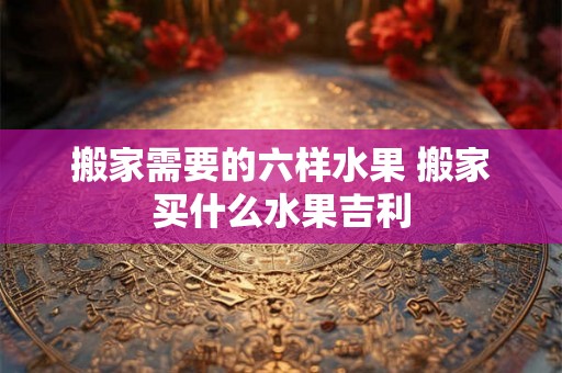 搬家需要的六样水果 搬家买什么水果吉利 搬家需要的六样水果 搬家买什么水果吉利