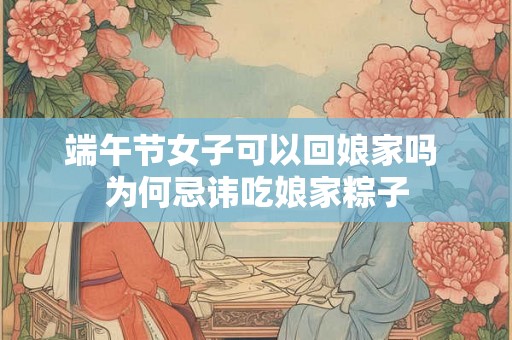 端午节女子可以回娘家吗 为何忌讳吃娘家粽子 端午节女子可以回娘家吗 为何忌讳吃娘家粽子